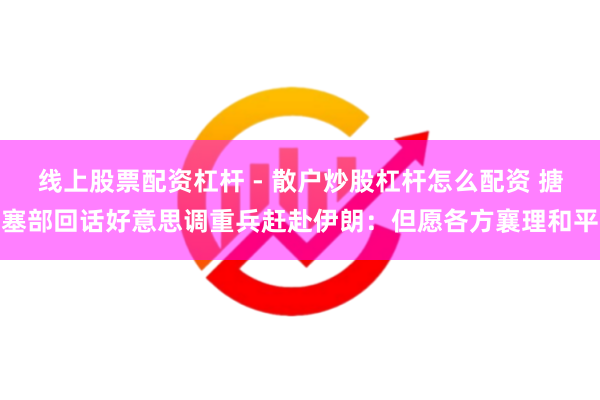 线上股票配资杠杆 - 散户炒股杠杆怎么配资 搪塞部回话好意思调重兵赶赴伊朗：但愿各方襄理和平