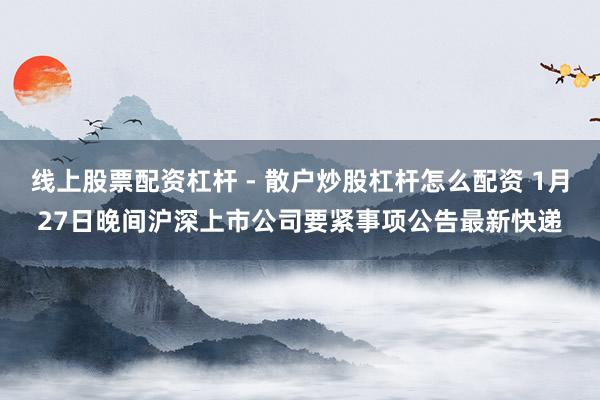 线上股票配资杠杆 - 散户炒股杠杆怎么配资 1月27日晚间沪深上市公司要紧事项公告最新快递