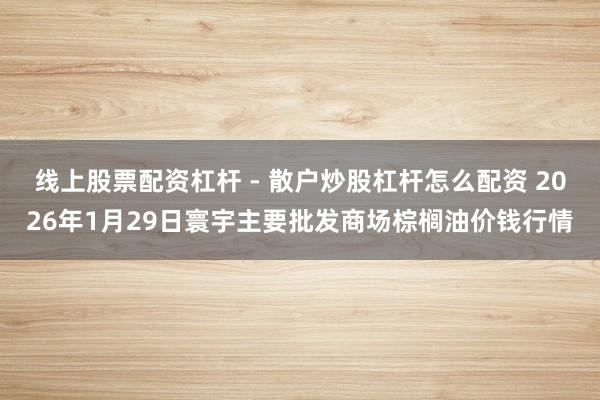 线上股票配资杠杆 - 散户炒股杠杆怎么配资 2026年1月29日寰宇主要批发商场棕榈油价钱行情