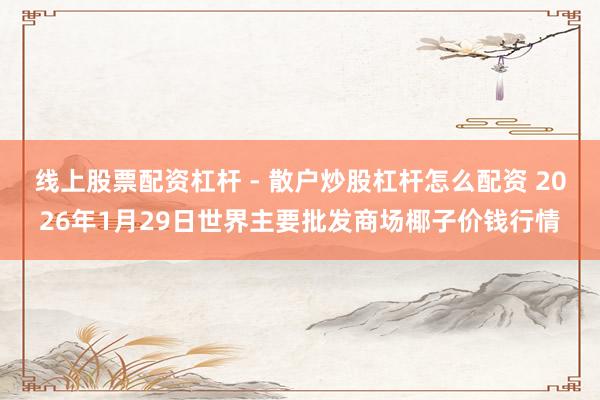 线上股票配资杠杆 - 散户炒股杠杆怎么配资 2026年1月29日世界主要批发商场椰子价钱行情