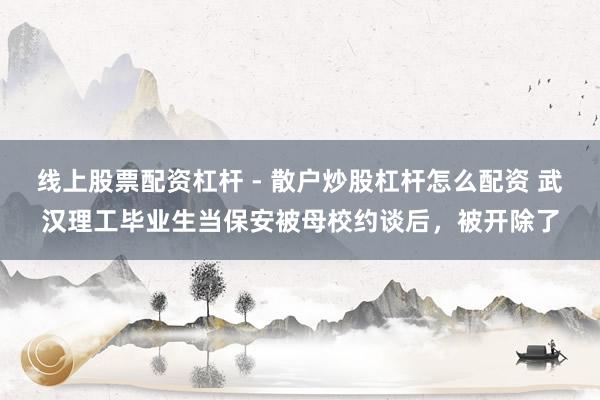 线上股票配资杠杆 - 散户炒股杠杆怎么配资 武汉理工毕业生当保安被母校约谈后，被开除了