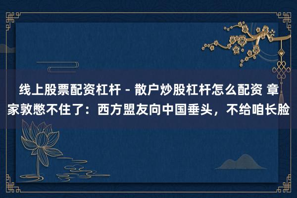 线上股票配资杠杆 - 散户炒股杠杆怎么配资 章家敦憋不住了：西方盟友向中国垂头，不给咱长脸