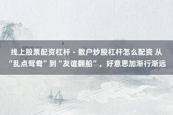 线上股票配资杠杆 - 散户炒股杠杆怎么配资 从“乱点鸳鸯”到“友谊翻船”，好意思加渐行渐远