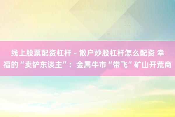 线上股票配资杠杆 - 散户炒股杠杆怎么配资 幸福的“卖铲东谈主”：金属牛市“带飞”矿山开荒商
