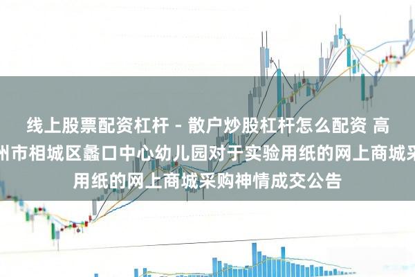 线上股票配资杠杆 - 散户炒股杠杆怎么配资 高大股份中标：苏州市相城区蠡口中心幼儿园对于实验用纸的网上商城采购神情成交公告
