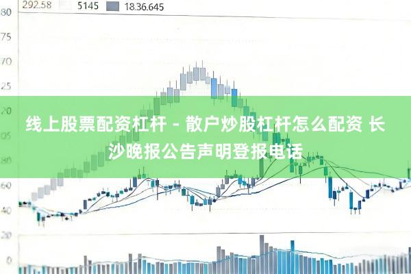线上股票配资杠杆 - 散户炒股杠杆怎么配资 长沙晚报公告声明登报电话