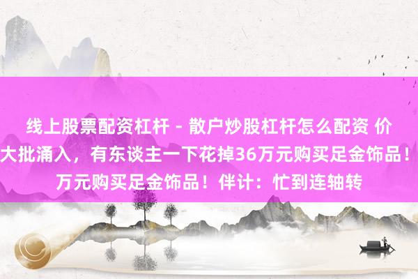 线上股票配资杠杆 - 散户炒股杠杆怎么配资 价钱大跌，广州市民大批涌入，有东谈主一下花掉36万元购买足金饰品！伴计：忙到连轴转