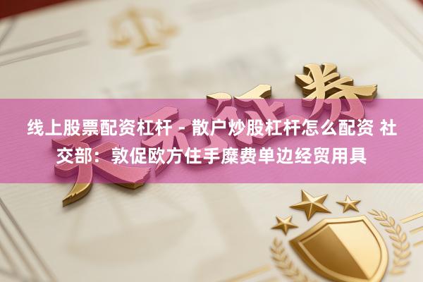 线上股票配资杠杆 - 散户炒股杠杆怎么配资 社交部：敦促欧方住手糜费单边经贸用具