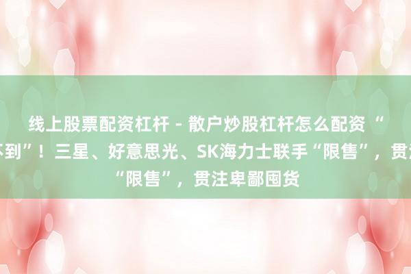 线上股票配资杠杆 - 散户炒股杠杆怎么配资 “有钱也买不到”！三星、好意思光、SK海力士联手“限售”，贯注卑鄙囤货