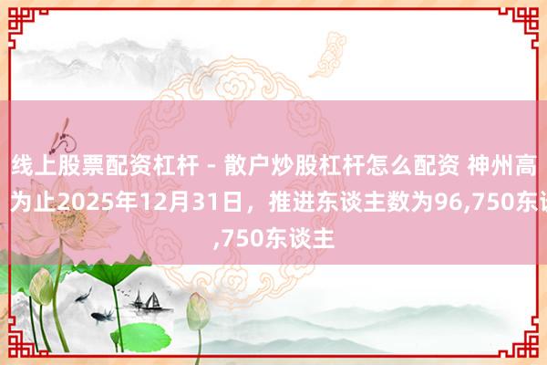 线上股票配资杠杆 - 散户炒股杠杆怎么配资 神州高铁：为止2025年12月31日，推进东谈主数为96,750东谈主