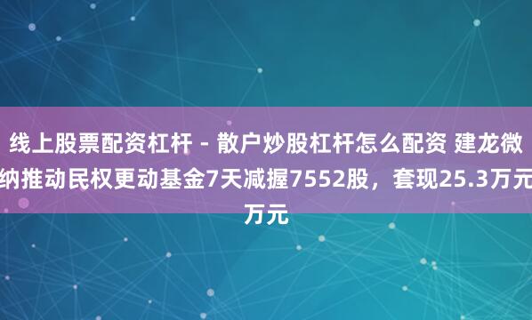 线上股票配资杠杆 - 散户炒股杠杆怎么配资 建龙微纳推动民权更动基金7天减握7552股，套现25.3万元