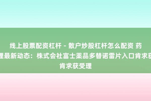 线上股票配资杠杆 - 散户炒股杠杆怎么配资 药物受理最新动态：株式会社富士薬品多替诺雷片入口肯求获受理