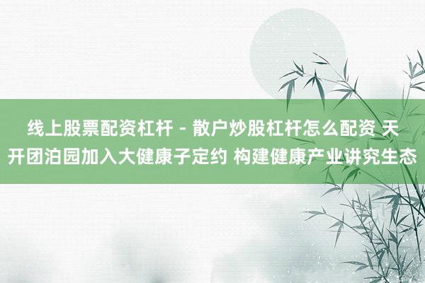 线上股票配资杠杆 - 散户炒股杠杆怎么配资 天开团泊园加入大健康子定约 构建健康产业讲究生态