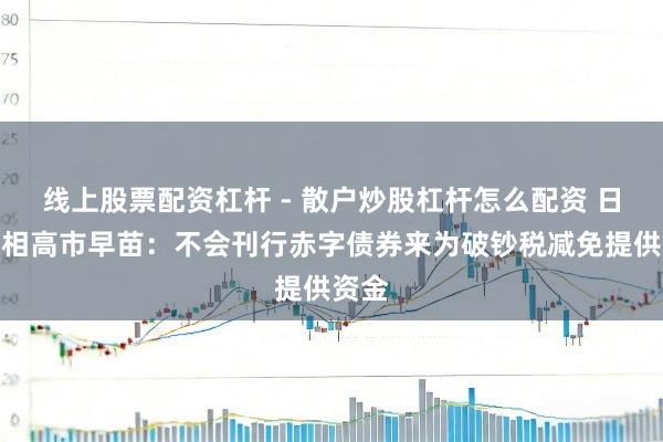 线上股票配资杠杆 - 散户炒股杠杆怎么配资 日本首相高市早苗：不会刊行赤字债券来为破钞税减免提供资金