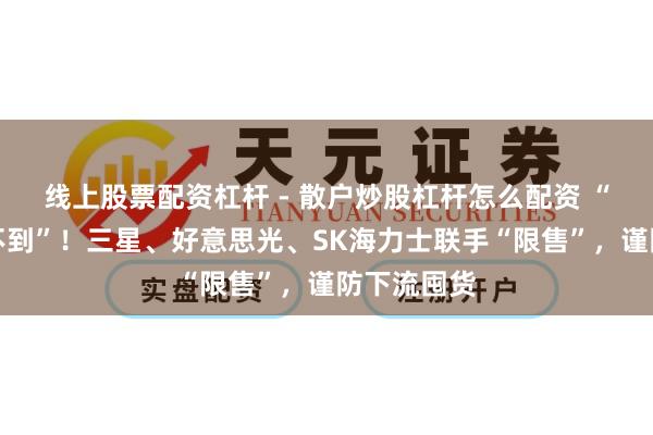 线上股票配资杠杆 - 散户炒股杠杆怎么配资 “有钱也买不到”！三星、好意思光、SK海力士联手“限售”，谨防下流囤货