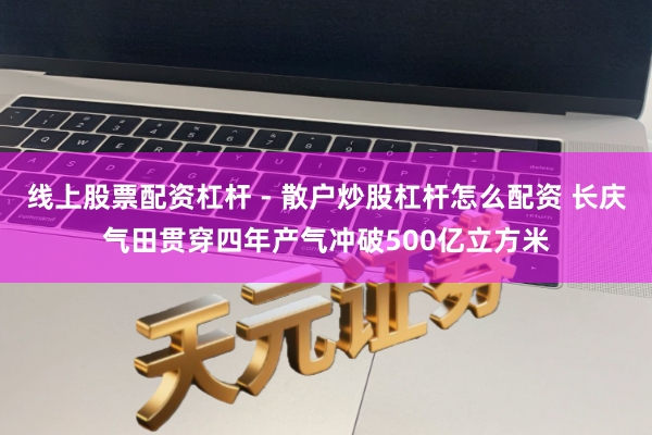 线上股票配资杠杆 - 散户炒股杠杆怎么配资 长庆气田贯穿四年产气冲破500亿立方米