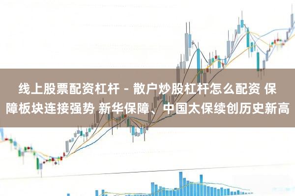 线上股票配资杠杆 - 散户炒股杠杆怎么配资 保障板块连接强势 新华保障、中国太保续创历史新高