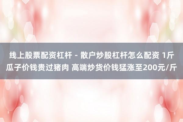 线上股票配资杠杆 - 散户炒股杠杆怎么配资 1斤瓜子价钱贵过猪肉 高端炒货价钱猛涨至200元/斤