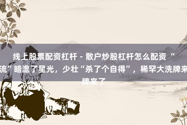 线上股票配资杠杆 - 散户炒股杠杆怎么配资 “顶流”暗澹了星光，少壮“杀了个自得”，稀罕大洗牌来了