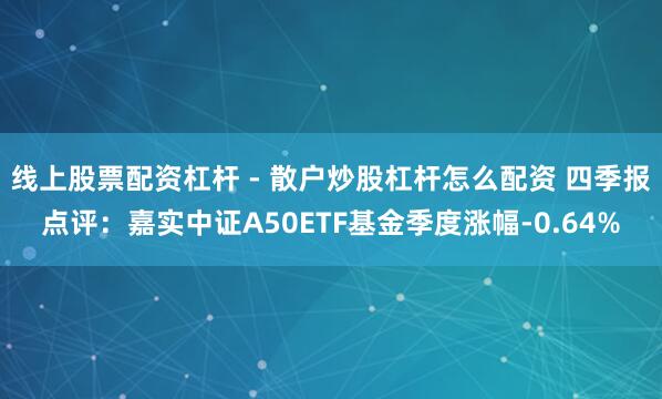 线上股票配资杠杆 - 散户炒股杠杆怎么配资 四季报点评：嘉实中证A50ETF基金季度涨幅-0.64%