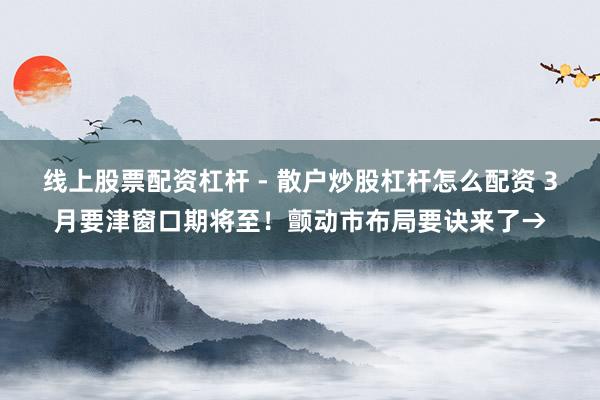 线上股票配资杠杆 - 散户炒股杠杆怎么配资 3月要津窗口期将至！颤动市布局要诀来了→