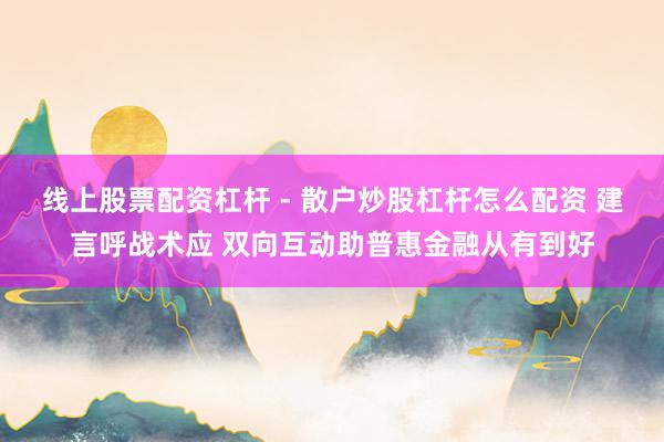 线上股票配资杠杆 - 散户炒股杠杆怎么配资 建言呼战术应 双向互动助普惠金融从有到好