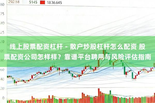 线上股票配资杠杆 - 散户炒股杠杆怎么配资 股票配资公司怎样样？靠谱平台聘用与风险评估指南