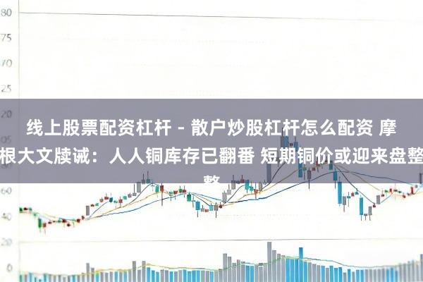 线上股票配资杠杆 - 散户炒股杠杆怎么配资 摩根大文牍诫：人人铜库存已翻番 短期铜价或迎来盘整