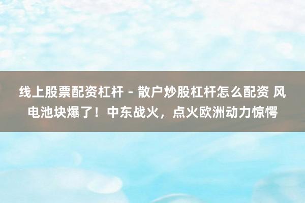 线上股票配资杠杆 - 散户炒股杠杆怎么配资 风电池块爆了！中东战火，点火欧洲动力惊愕