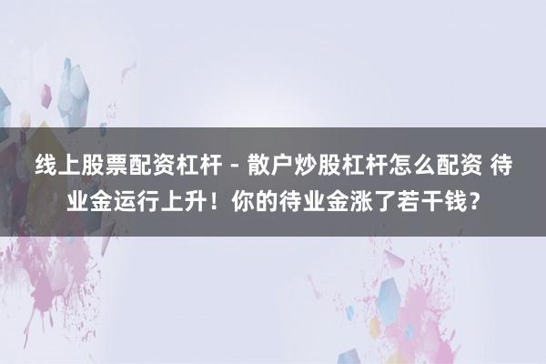 线上股票配资杠杆 - 散户炒股杠杆怎么配资 待业金运行上升！你的待业金涨了若干钱？