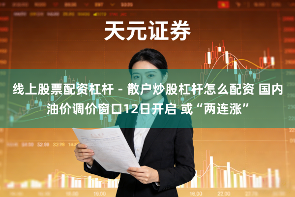 线上股票配资杠杆 - 散户炒股杠杆怎么配资 国内油价调价窗口12日开启 或“两连涨”