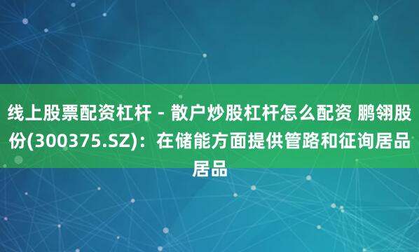 线上股票配资杠杆 - 散户炒股杠杆怎么配资 鹏翎股份(300375.SZ)：在储能方面提供管路和征询居品