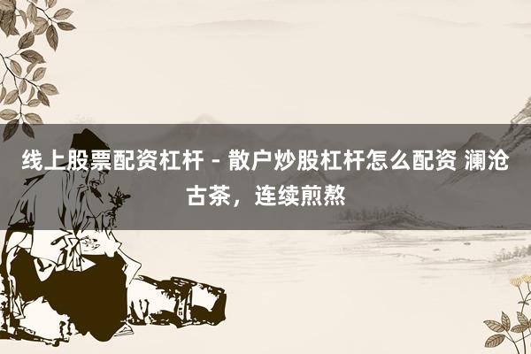 线上股票配资杠杆 - 散户炒股杠杆怎么配资 澜沧古茶，连续煎熬