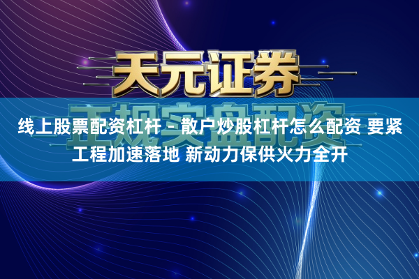 线上股票配资杠杆 - 散户炒股杠杆怎么配资 要紧工程加速落地 新动力保供火力全开