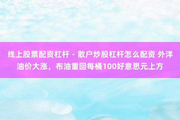 线上股票配资杠杆 - 散户炒股杠杆怎么配资 外洋油价大涨，布油重回每桶100好意思元上方