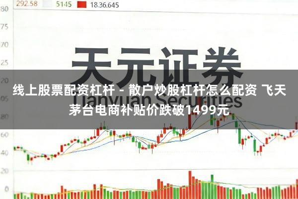 线上股票配资杠杆 - 散户炒股杠杆怎么配资 飞天茅台电商补贴价跌破1499元