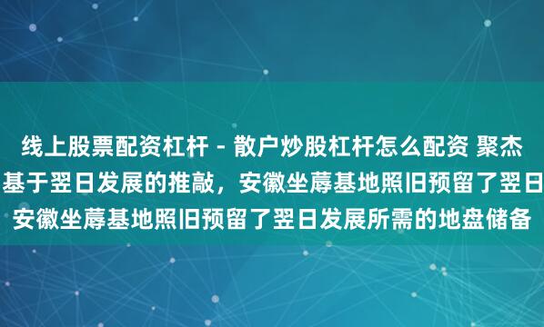 线上股票配资杠杆 - 散户炒股杠杆怎么配资 聚杰微纤(300819.SZ)：基于翌日发展的推敲，安徽坐蓐基地照旧预留了翌日发展所需的地盘储备